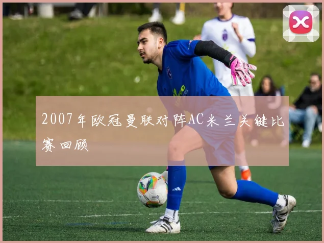 2007年欧冠曼联对阵AC米兰关键比赛回顾