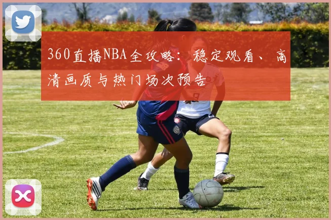 360直播NBA全攻略:稳定观看、高清画质与热门场次预告