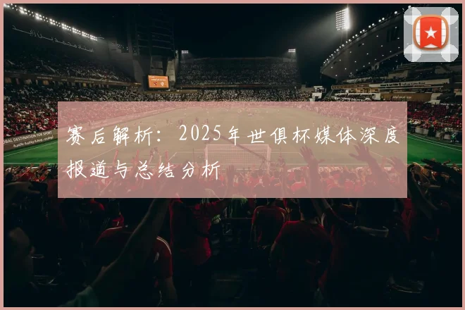赛后解析：2025年世俱杯媒体深度报道与总结分析