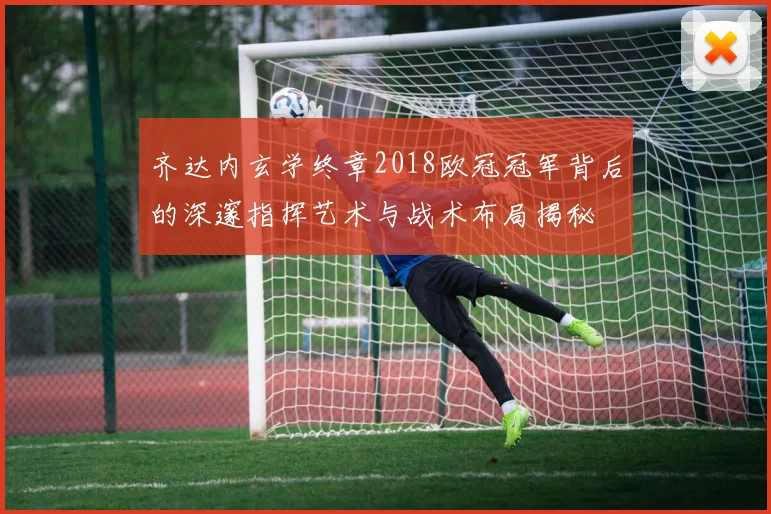 齐达内玄学终章2018欧冠冠军背后的深邃指挥艺术与战术布局揭秘