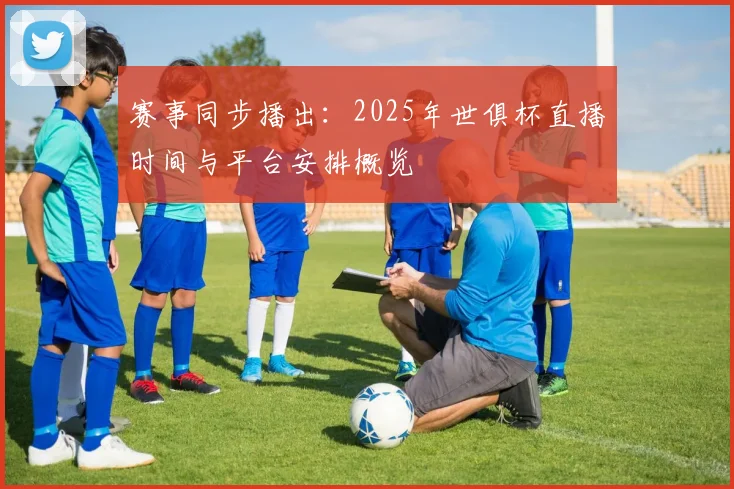 赛事同步播出：2025年世俱杯直播时间与平台安排概览