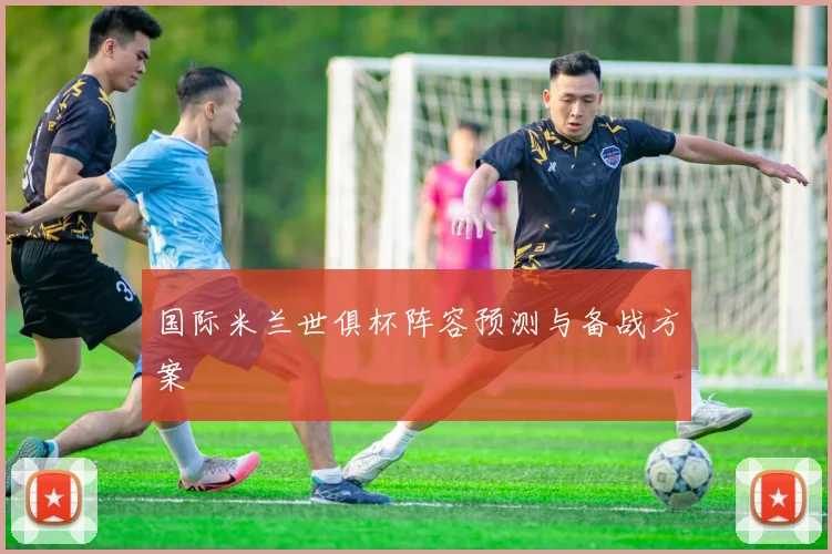 国际米兰世俱杯阵容预测与备战方案