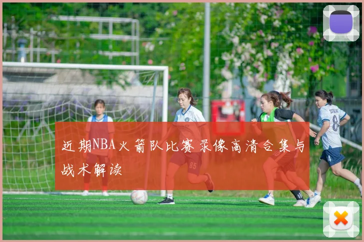 近期NBA火箭队比赛录像高清合集与战术解读