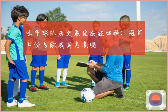 法甲球队历史最佳成就回顾：冠军年份与欧战高光表现