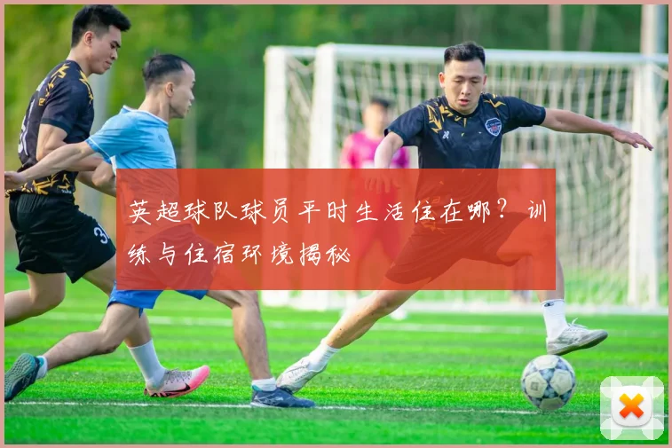英超球队球员平时生活住在哪?训练与住宿环境揭秘